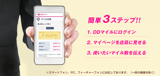簡単3ステップ!! 1. DDマイルにログイン 2. マイページを店員に見せる 3. 使いたいマイル数を伝える ※スマートフォン、PC、フィーチャーフォンに対応しております。（一部の機種を除く）