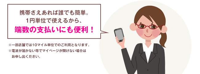 携帯さえあれば誰でも簡単。1円単位で使えるから、端数の支払いにも便利！※一部店舗では10マイル単位でのご利用となります。※電波が届かない等でマイページが開けない場合はお申し出ください。
